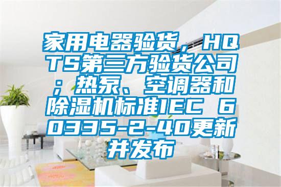 家用電器驗(yàn)貨，HQTS第三方驗(yàn)貨公司；熱泵、空調(diào)器和除濕機(jī)標(biāo)準(zhǔn)IEC 60335-2-40更新并發(fā)布